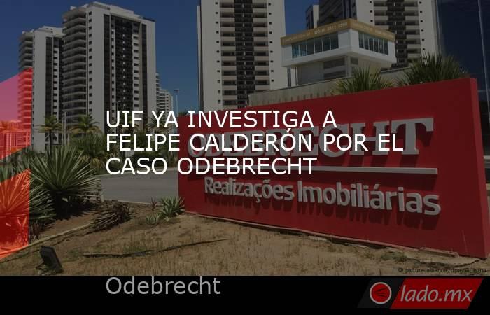 UIF YA INVESTIGA A FELIPE CALDERÓN POR EL CASO ODEBRECHT. Noticias en tiempo real