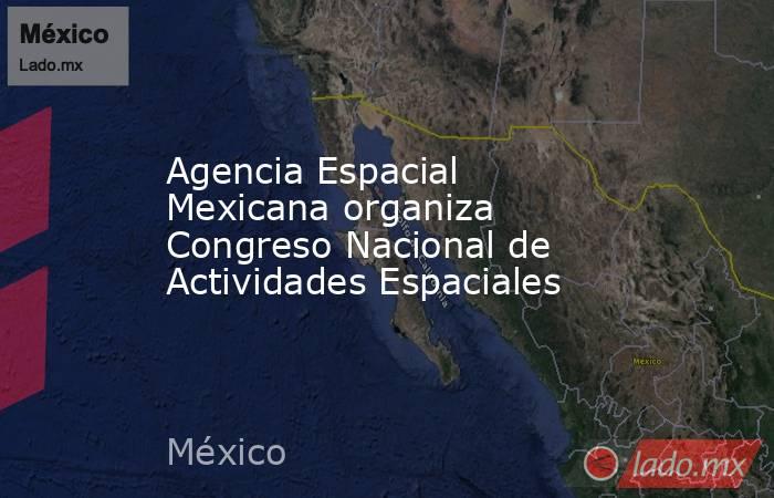 Agencia Espacial Mexicana organiza Congreso Nacional de Actividades Espaciales. Noticias en tiempo real