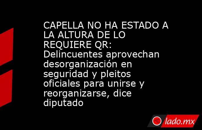 CAPELLA NO HA ESTADO A LA ALTURA DE LO REQUIERE QR: Delincuentes aprovechan desorganización en seguridad y pleitos oficiales para unirse y reorganizarse, dice diputado. Noticias en tiempo real