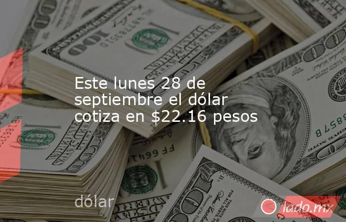 Este lunes 28 de septiembre el dólar cotiza en $22.16 pesos. Noticias en tiempo real