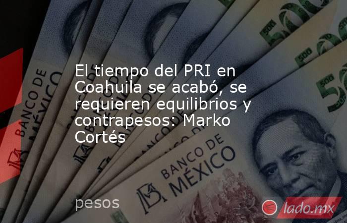 El tiempo del PRI en Coahuila se acabó, se requieren equilibrios y contrapesos: Marko Cortés. Noticias en tiempo real