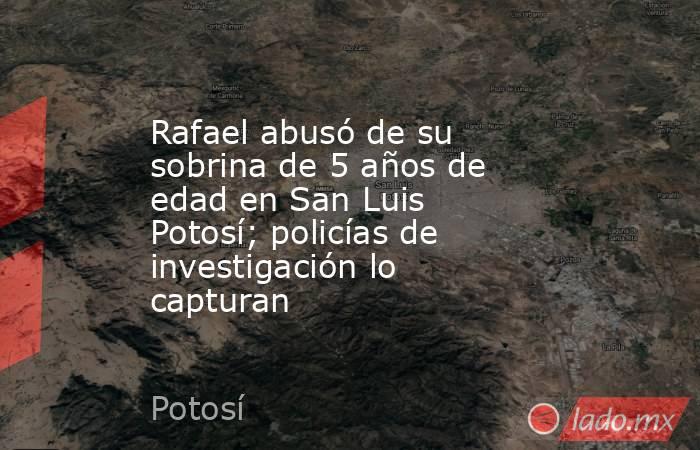 Rafael abusó de su sobrina de 5 años de edad en San Luis Potosí; policías de investigación lo capturan. Noticias en tiempo real