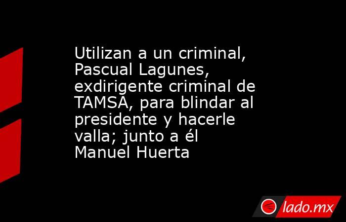 Utilizan a un criminal, Pascual Lagunes, exdirigente criminal de TAMSA, para blindar al presidente y hacerle valla; junto a él Manuel Huerta. Noticias en tiempo real