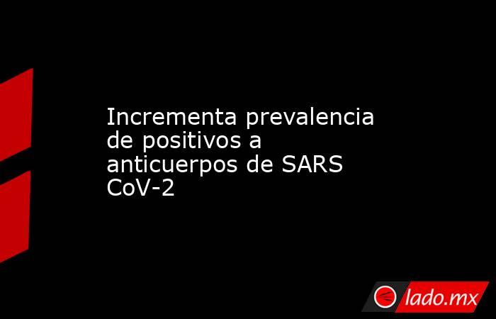 Incrementa prevalencia de positivos a anticuerpos de SARS CoV-2 . Noticias en tiempo real