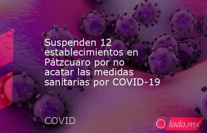 Suspenden 12 establecimientos en Pátzcuaro por no acatar las medidas sanitarias por COVID-19. Noticias en tiempo real