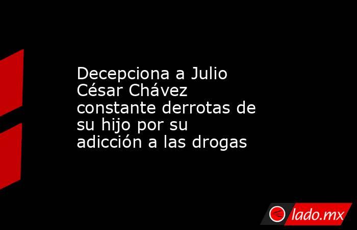 Decepciona a Julio César Chávez constante derrotas de su hijo por su adicción a las drogas. Noticias en tiempo real