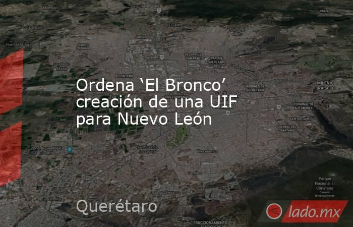 Ordena ‘El Bronco’ creación de una UIF para Nuevo León. Noticias en tiempo real