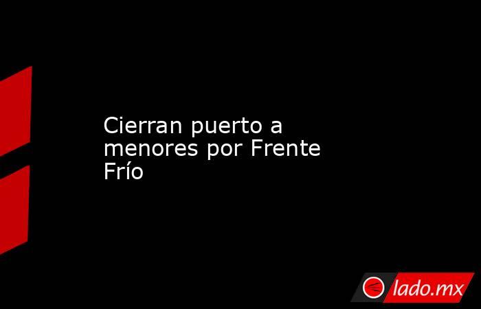 Cierran puerto a menores por Frente Frío. Noticias en tiempo real