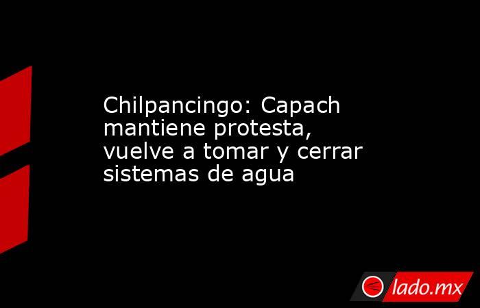 Chilpancingo: Capach mantiene protesta, vuelve a tomar y cerrar sistemas de agua. Noticias en tiempo real