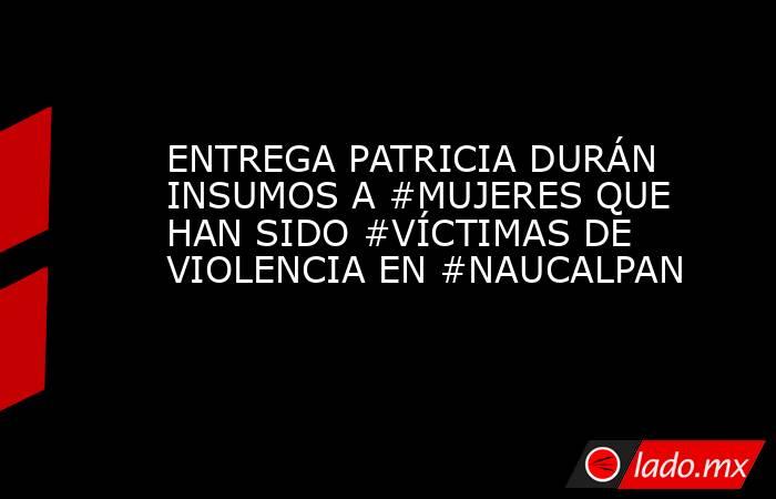 ENTREGA PATRICIA DURÁN INSUMOS A #MUJERES QUE HAN SIDO #VÍCTIMAS DE VIOLENCIA EN #NAUCALPAN. Noticias en tiempo real