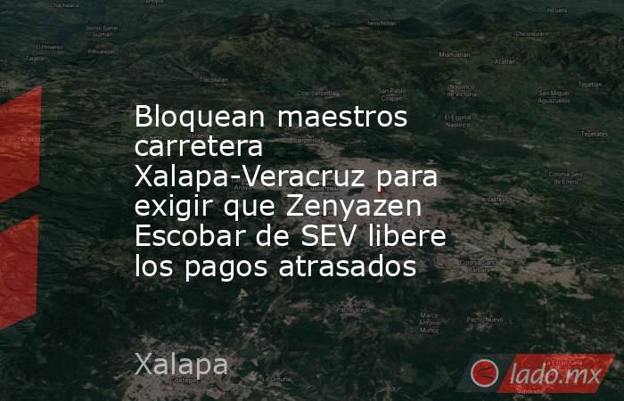 Bloquean maestros carretera Xalapa-Veracruz para exigir que Zenyazen Escobar de SEV libere los pagos atrasados. Noticias en tiempo real