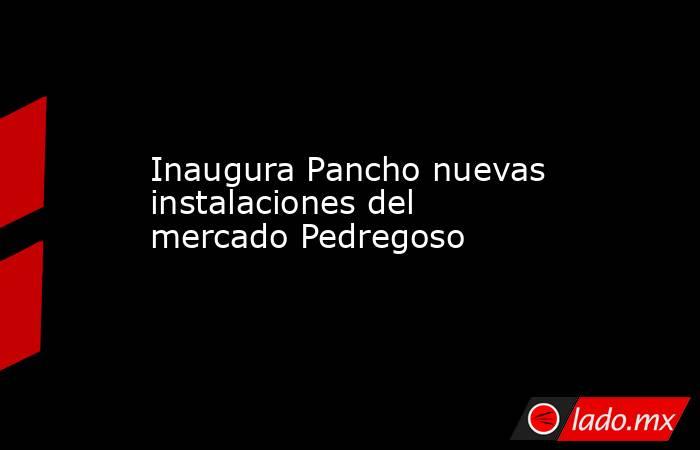 Inaugura Pancho nuevas instalaciones del mercado Pedregoso. Noticias en tiempo real