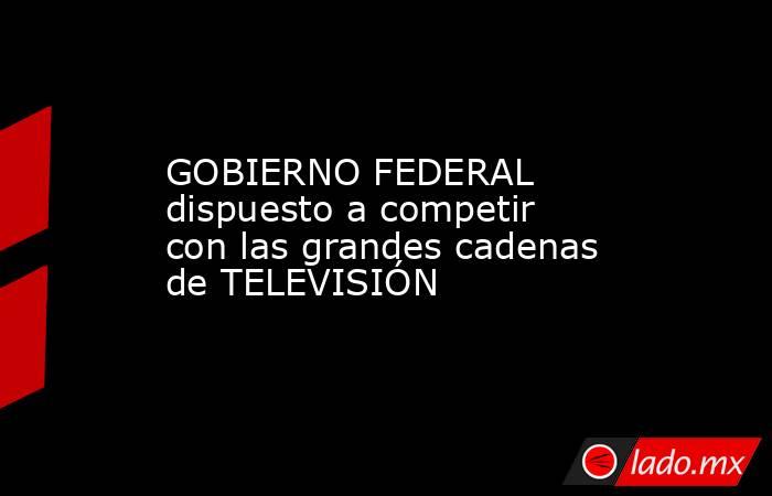 GOBIERNO FEDERAL dispuesto a competir con las grandes cadenas de TELEVISIÓN. Noticias en tiempo real