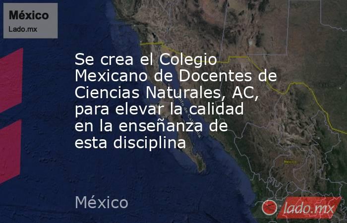 Se crea el Colegio Mexicano de Docentes de Ciencias Naturales, AC, para elevar la calidad en la enseñanza de esta disciplina. Noticias en tiempo real