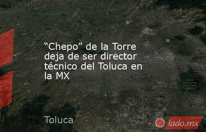 “Chepo” de la Torre deja de ser director técnico del Toluca en la MX. Noticias en tiempo real