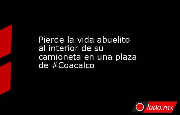 Pierde la vida abuelito al interior de su camioneta en una plaza de #Coacalco. Noticias en tiempo real