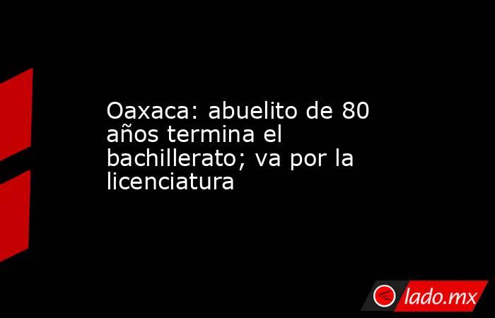 Oaxaca: abuelito de 80 años termina el bachillerato; va por la licenciatura. Noticias en tiempo real
