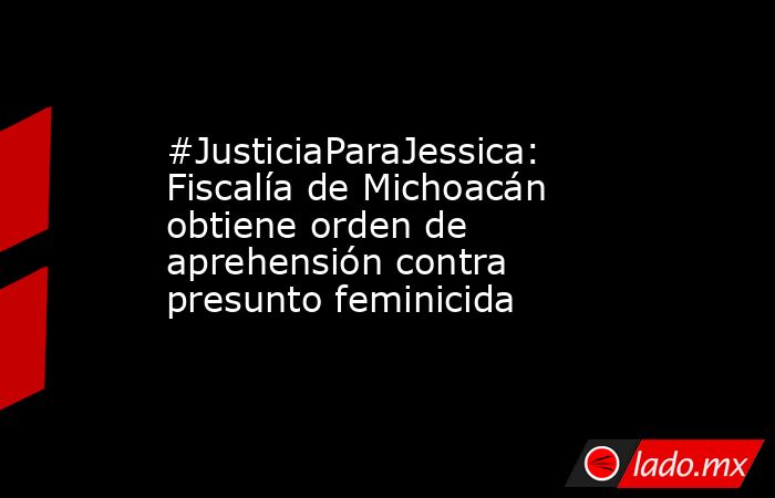 #JusticiaParaJessica: Fiscalía de Michoacán obtiene orden de aprehensión contra presunto feminicida. Noticias en tiempo real