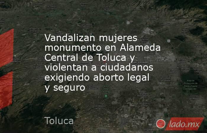 Vandalizan mujeres monumento en Alameda Central de Toluca y violentan a ciudadanos exigiendo aborto legal y seguro. Noticias en tiempo real