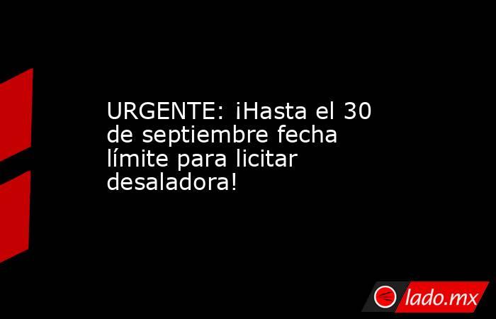 URGENTE: ¡Hasta el 30 de septiembre fecha límite para licitar desaladora!. Noticias en tiempo real