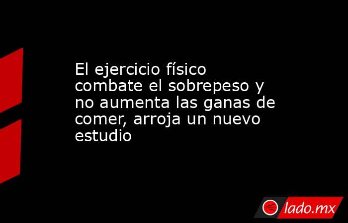 El ejercicio físico combate el sobrepeso y no aumenta las ganas de comer, arroja un nuevo estudio. Noticias en tiempo real