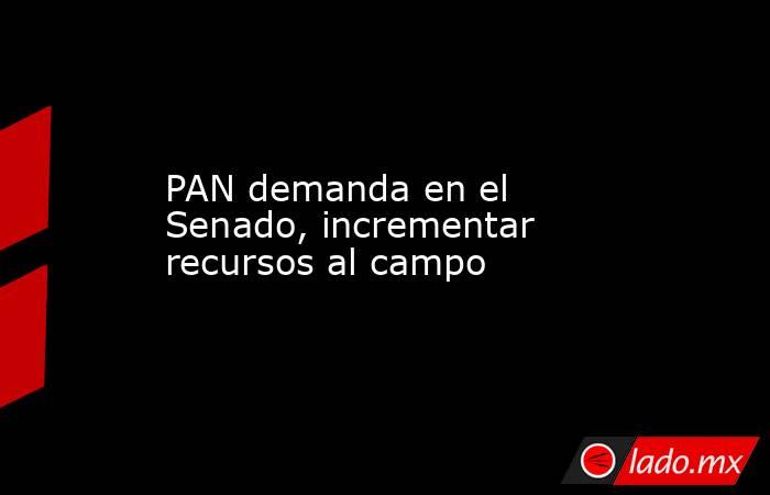 PAN demanda en el Senado, incrementar recursos al campo. Noticias en tiempo real