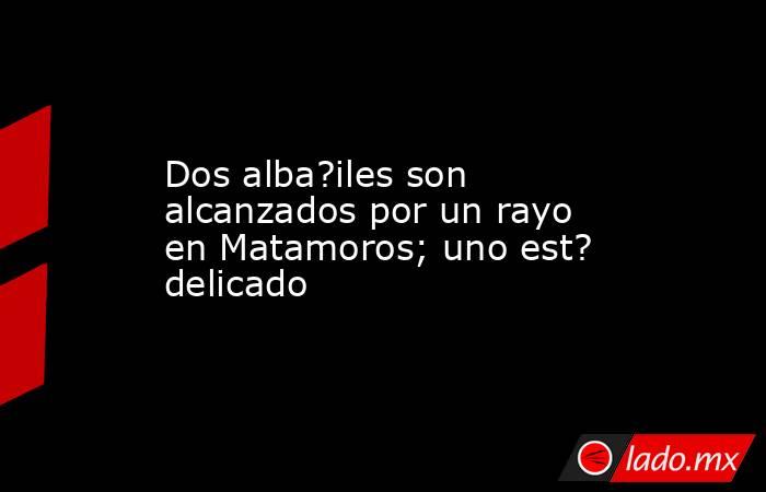 Dos alba?iles son alcanzados por un rayo en Matamoros; uno est? delicado. Noticias en tiempo real