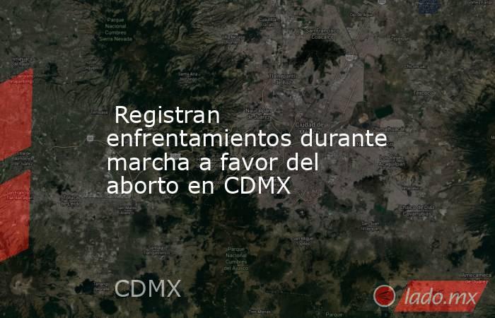  Registran enfrentamientos durante marcha a favor del aborto en CDMX. Noticias en tiempo real