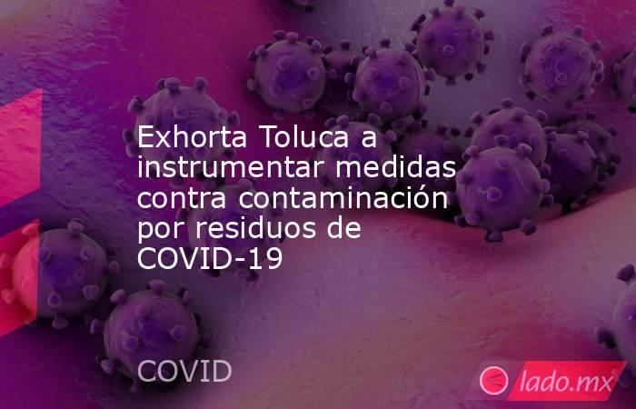 Exhorta Toluca a instrumentar medidas contra contaminación por residuos de COVID-19. Noticias en tiempo real