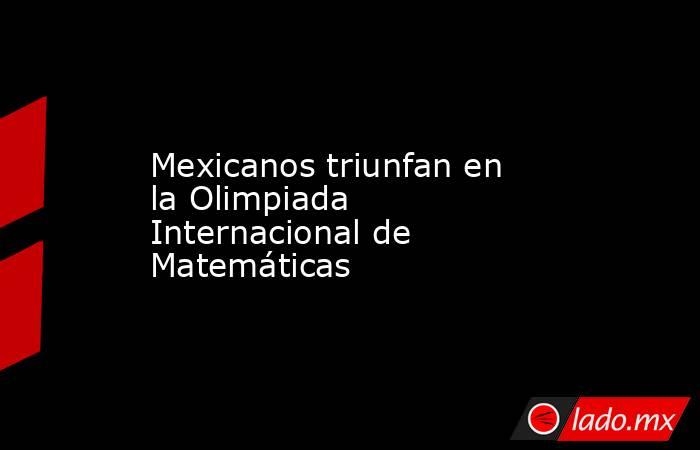 Mexicanos triunfan en la Olimpiada Internacional de Matemáticas. Noticias en tiempo real