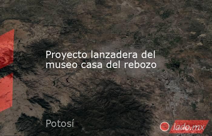 Proyecto lanzadera del museo casa del rebozo. Noticias en tiempo real