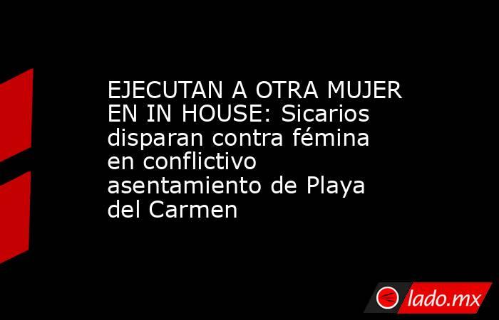 EJECUTAN A OTRA MUJER EN IN HOUSE: Sicarios disparan contra fémina en conflictivo asentamiento de Playa del Carmen. Noticias en tiempo real