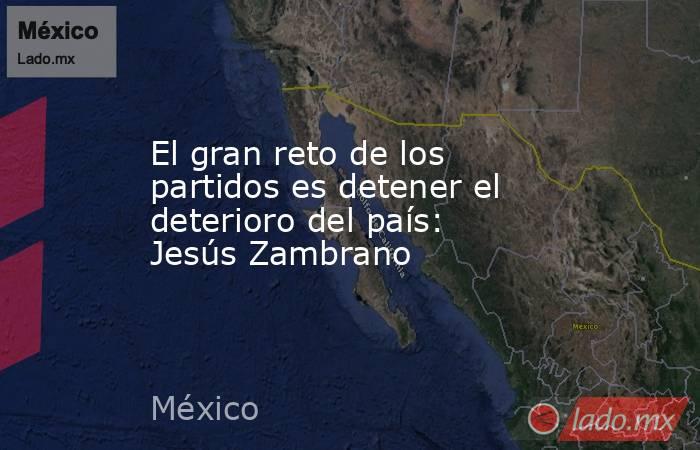 El gran reto de los partidos es detener el deterioro del país: Jesús Zambrano. Noticias en tiempo real