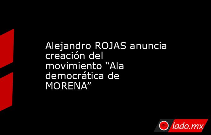 Alejandro ROJAS anuncia creación del movimiento “Ala democrática de MORENA”. Noticias en tiempo real