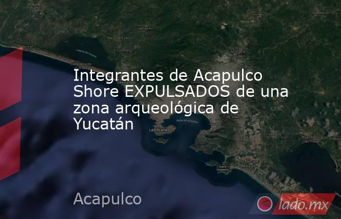 Integrantes de Acapulco Shore EXPULSADOS de una zona arqueológica de Yucatán. Noticias en tiempo real