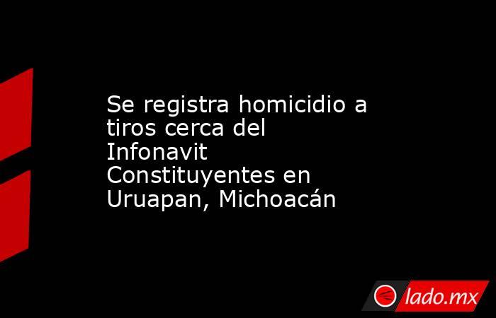 Se registra homicidio a tiros cerca del Infonavit Constituyentes en Uruapan, Michoacán. Noticias en tiempo real
