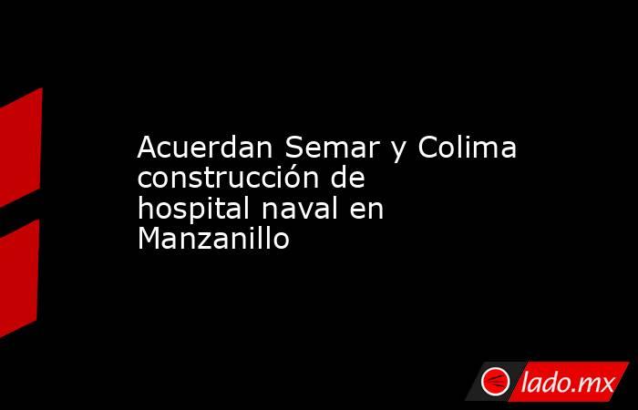 Acuerdan Semar y Colima construcción de hospital naval en Manzanillo. Noticias en tiempo real