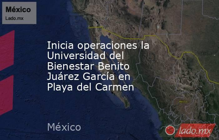 Inicia operaciones la Universidad del Bienestar Benito Juárez García en Playa del Carmen. Noticias en tiempo real