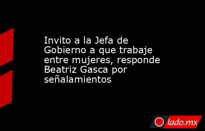 Invito a la Jefa de Gobierno a que trabaje entre mujeres, responde Beatriz Gasca por señalamientos. Noticias en tiempo real