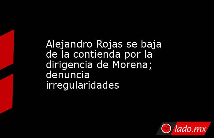 Alejandro Rojas se baja de la contienda por la dirigencia de Morena; denuncia irregularidades. Noticias en tiempo real