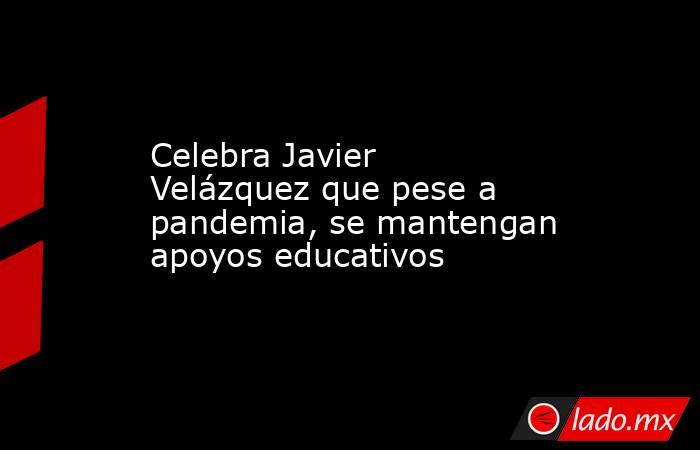 Celebra Javier Velázquez que pese a pandemia, se mantengan apoyos educativos. Noticias en tiempo real