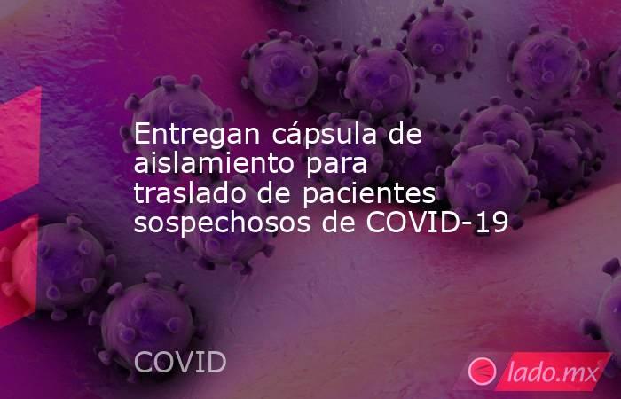 Entregan cápsula de aislamiento para traslado de pacientes sospechosos de COVID-19. Noticias en tiempo real