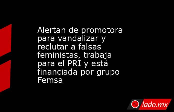 Alertan de promotora para vandalizar y reclutar a falsas feministas, trabaja para el PRI y está financiada por grupo Femsa. Noticias en tiempo real