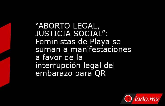 “ABORTO LEGAL, JUSTICIA SOCIAL”: Feministas de Playa se suman a manifestaciones a favor de la interrupción legal del embarazo para QR. Noticias en tiempo real