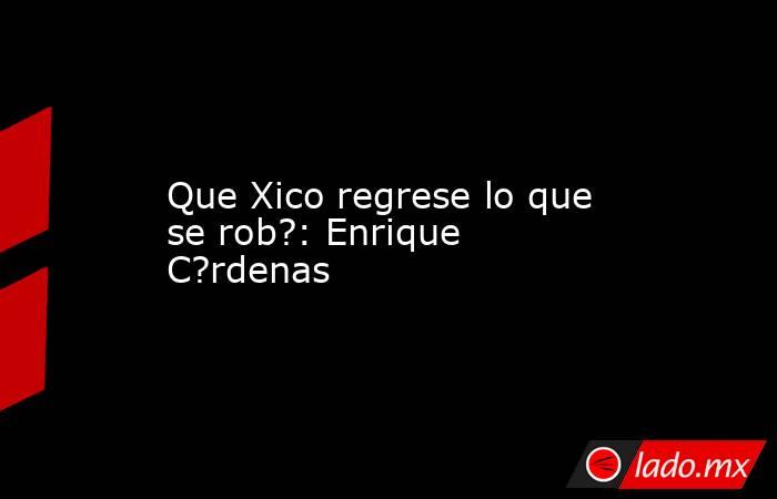 Que Xico regrese lo que se rob?: Enrique C?rdenas. Noticias en tiempo real