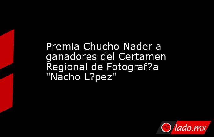 Premia Chucho Nader a ganadores del Certamen Regional de Fotograf?a 