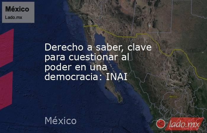 Derecho a saber, clave para cuestionar al poder en una democracia: INAI. Noticias en tiempo real