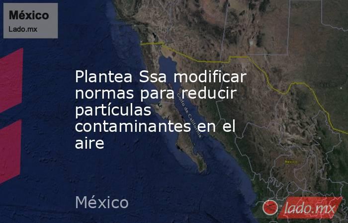 Plantea Ssa modificar normas para reducir partículas contaminantes en el aire. Noticias en tiempo real