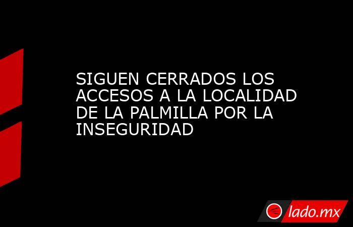 SIGUEN CERRADOS LOS ACCESOS A LA LOCALIDAD DE LA PALMILLA POR LA INSEGURIDAD. Noticias en tiempo real