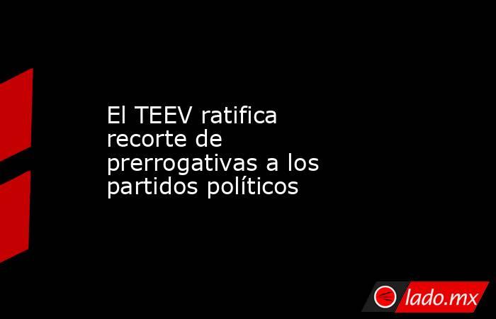 El TEEV ratifica recorte de prerrogativas a los partidos políticos. Noticias en tiempo real